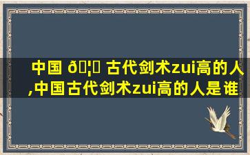 中国 🦍 古代剑术zui
高的人,中国古代剑术zui
高的人是谁